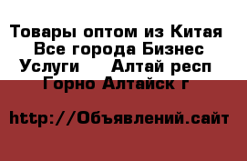 Товары оптом из Китая  - Все города Бизнес » Услуги   . Алтай респ.,Горно-Алтайск г.